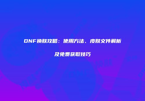 DNF换肤攻略：使用方法、皮肤文件解析及免费获取技巧