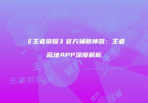 《王者荣耀》官方辅助神器：王者营地APP深度解析
