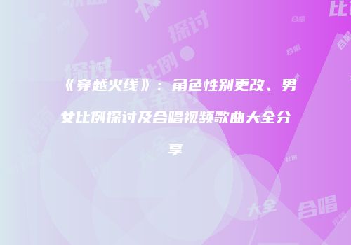 《穿越火线》：角色性别更改、男女比例探讨及合唱视频歌曲大全分享