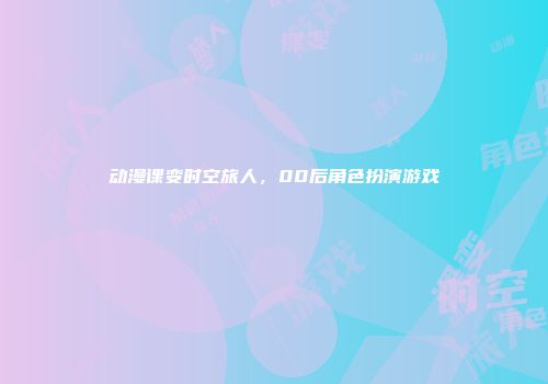 动漫课变时空旅人，00后角色扮演游戏