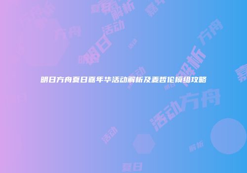 明日方舟夏日嘉年华活动解析及麦哲伦模组攻略