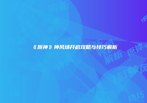 《原神》神风场开启攻略与技巧解析
