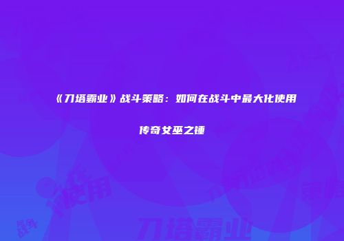 《刀塔霸业》战斗策略：如何在战斗中最大化使用传奇女巫之锤