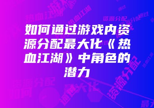 如何通过游戏内资源分配最大化《热血江湖》中角色的潜力
