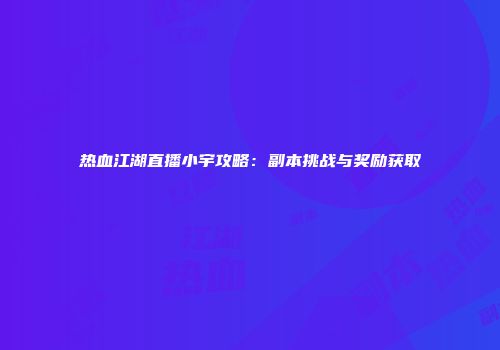 热血江湖直播小宇攻略：副本挑战与奖励获取