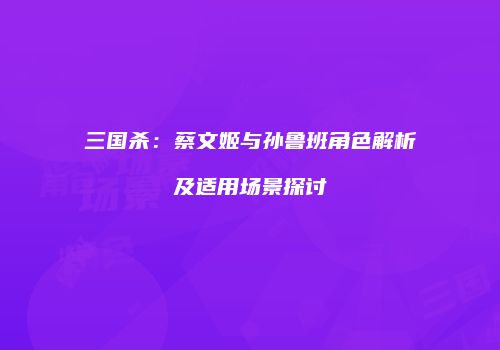 三国杀：蔡文姬与孙鲁班角色解析及适用场景探讨