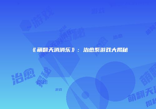 《萌翻天消消乐》：治愈系游戏大揭秘
