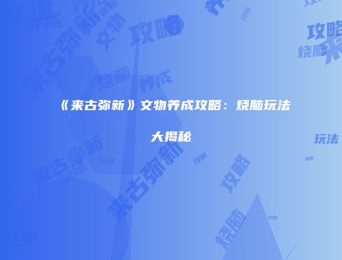 《来古弥新》文物养成攻略：烧脑玩法大揭秘