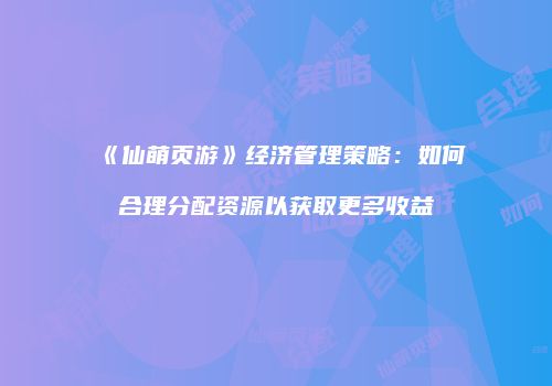 《仙萌页游》经济管理策略：如何合理分配资源以获取更多收益