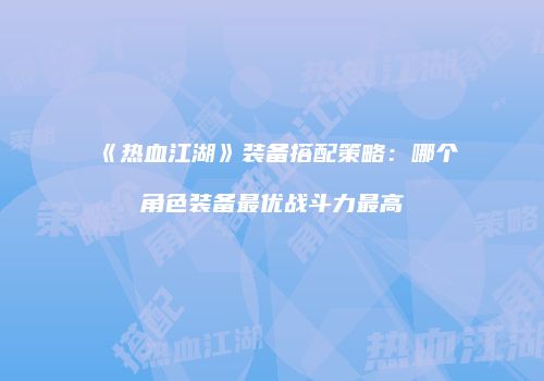 《热血江湖》装备搭配策略:哪个角色装备最优战斗力最高