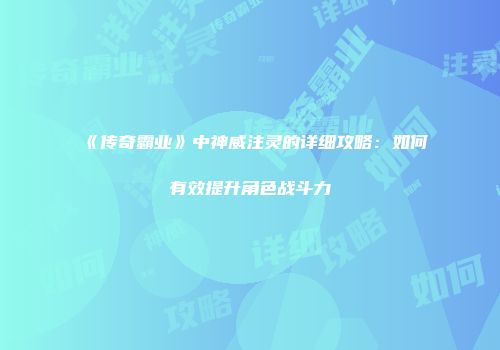 《传奇霸业》中神威注灵的详细攻略：如何有效提升角色战斗力