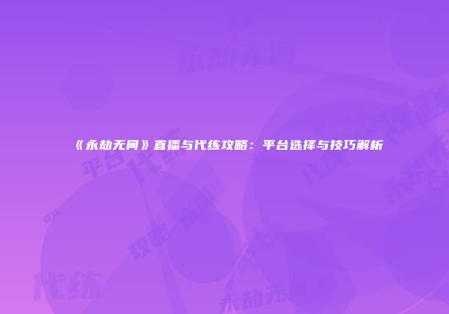 《永劫无间》直播与代练攻略：平台选择与技巧解析