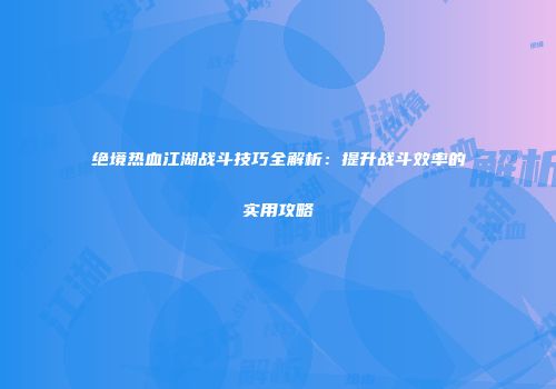 绝境热血江湖战斗技巧全解析：提升战斗效率的实用攻略