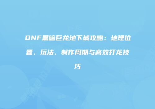 DNF黑暗巨龙地下城攻略：地理位置、玩法、制作周期与高效打龙技巧