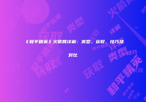 《和平精英》火箭筒详解：类型、获取、技巧及对比
