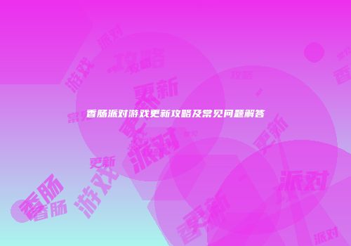 香肠派对游戏更新攻略及常见问题解答