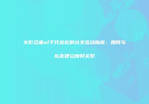 火影忍者ol千代近松的社交互动指南：如何与队友建立良好关系