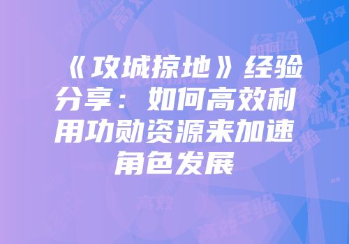 《攻城掠地》经验分享：如何高效利用功勋资源来加速角色发展