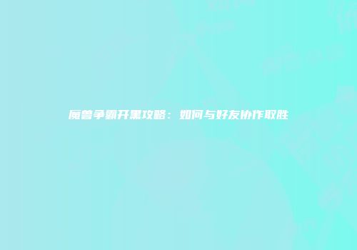 魔兽争霸开黑攻略：如何与好友协作取胜