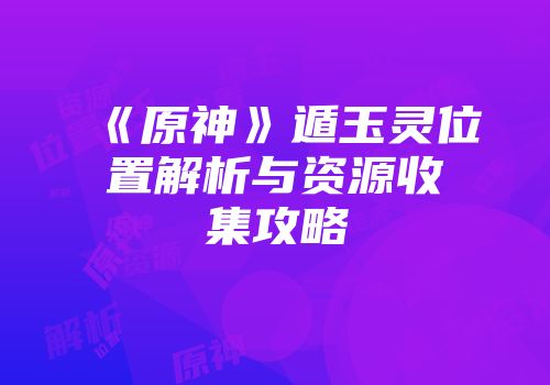 《原神》遁玉灵位置解析与资源收集攻略