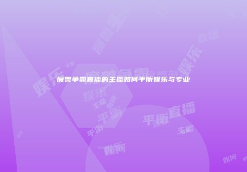 魔兽争霸直播的主播如何平衡娱乐与专业