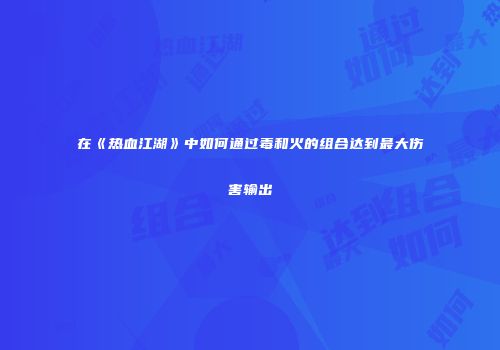 在《热血江湖》中如何通过毒和火的组合达到最大伤害输出