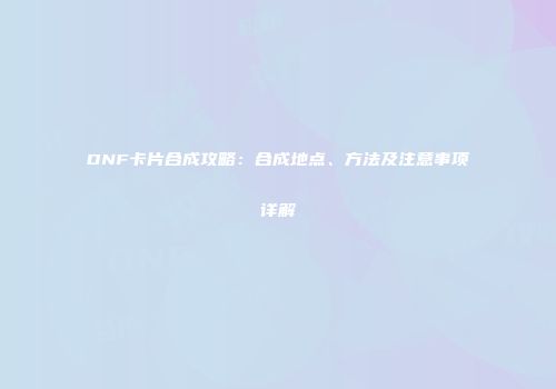 DNF卡片合成攻略：合成地点、方法及注意事项详解