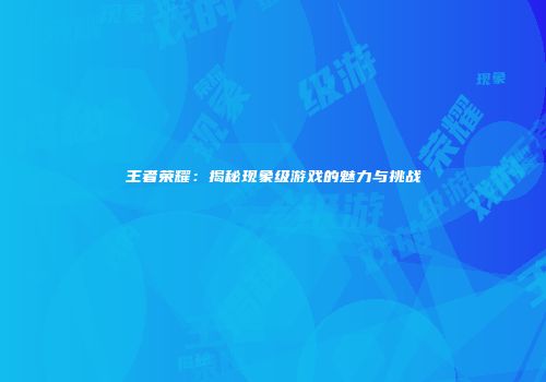 王者荣耀：揭秘现象级游戏的魅力与挑战