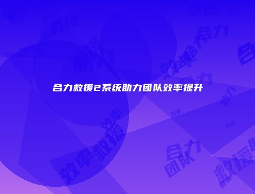 合力救援2系统助力团队效率提升