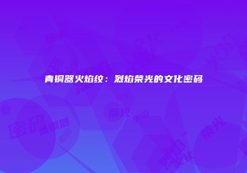 青铜器火焰纹：烈焰荣光的文化密码