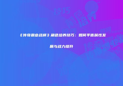 《传奇霸业战棋》角色培养技巧:如何平衡属性发展与战力提升