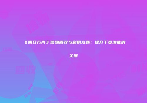 《明日方舟》信物回收与利用攻略：提升干员潜能的关键