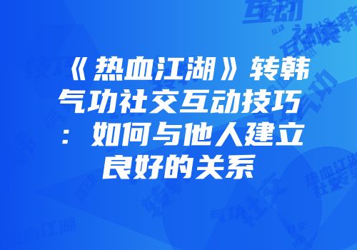 《热血江湖》转韩气功社交互动技巧：如何与他人建立良好的关系