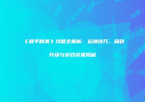 《和平精英》攻略全解析：运跳技巧、角色升级与游戏设置揭秘