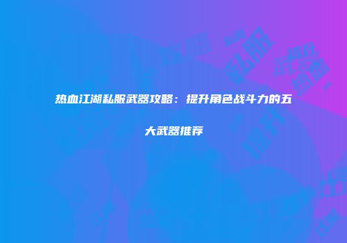 热血江湖私服武器攻略：提升角色战斗力的五大武器推荐