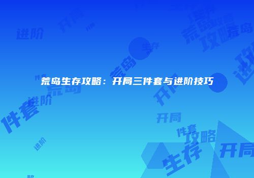荒岛生存攻略：开局三件套与进阶技巧