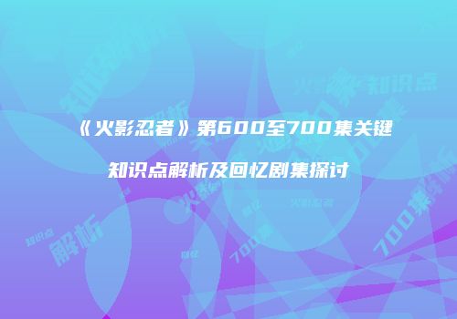 《火影忍者》第600至700集关键知识点解析及回忆剧集探讨