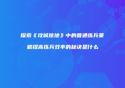 探索《攻城掠地》中的普通练兵策略提高练兵效率的秘诀是什么