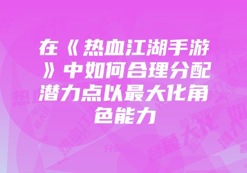 在《热血江湖手游》中如何合理分配潜力点以最大化角色能力