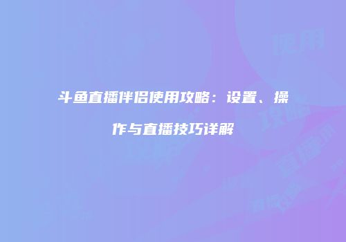 斗鱼直播伴侣使用攻略：设置、操作与直播技巧详解
