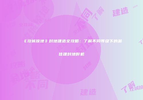 《攻城掠地》封地建造全攻略：了解不同等级下的最佳建封地时机