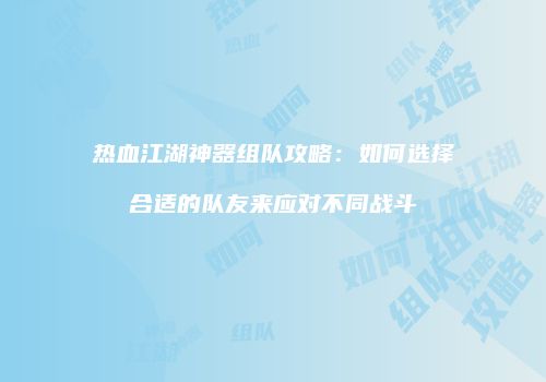 热血江湖神器组队攻略：如何选择合适的队友来应对不同战斗