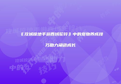 《攻城掠地手游西域驼铃》中的宠物养成技巧助力角色成长
