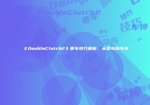 《DoubleClutch2》赛车技巧解析：从菜鸟到车神