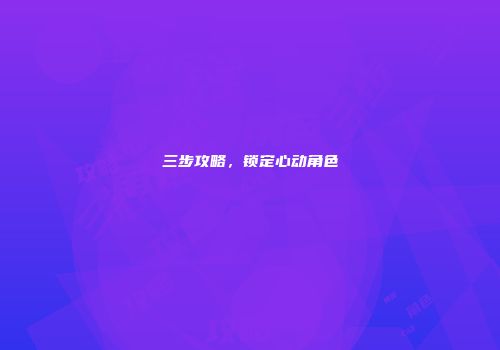 三步攻略，锁定心动角色