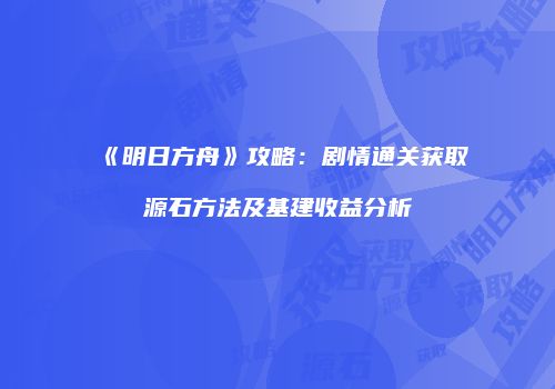 《明日方舟》攻略：剧情通关获取源石方法及基建收益分析