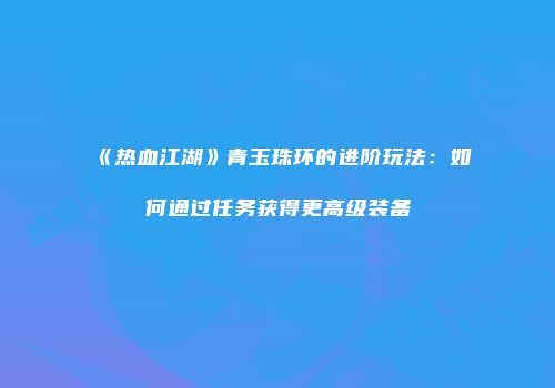 《热血江湖》青玉珠环的进阶玩法：如何通过任务获得更高级装备
