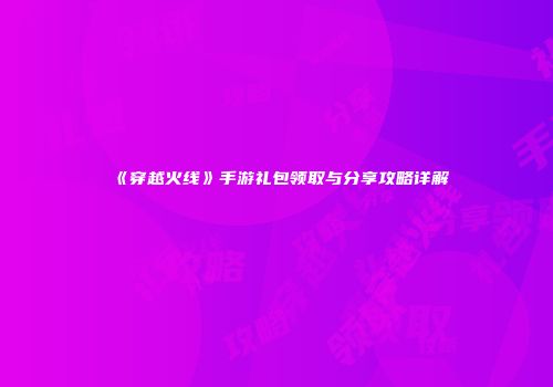 《穿越火线》手游礼包领取与分享攻略详解