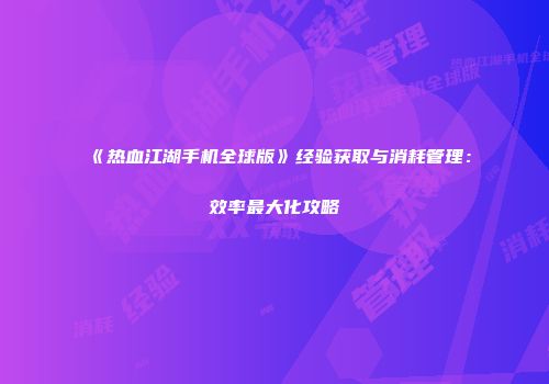 《热血江湖手机全球版》经验获取与消耗管理：效率最大化攻略