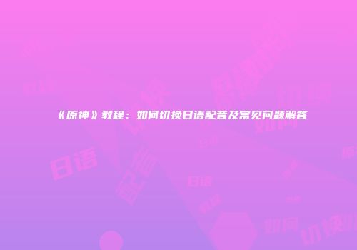 《原神》教程：如何切换日语配音及常见问题解答